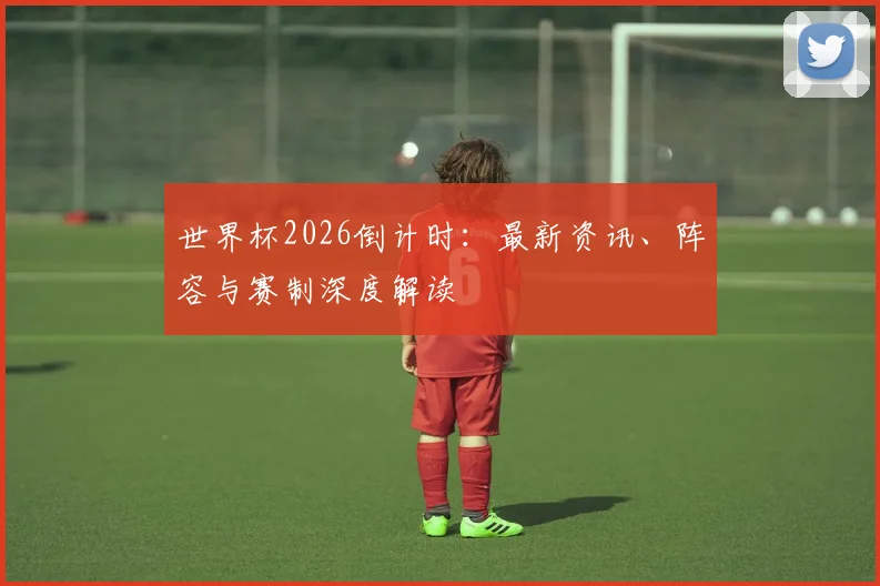 世界杯2026倒计时：最新资讯、阵容与赛制深度解读