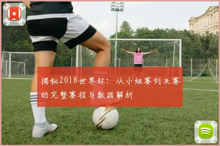 揭秘2018世界杯：从小组赛到决赛的完整赛程与数据解析