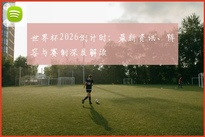 世界杯2026倒计时：最新资讯、阵容与赛制深度解读