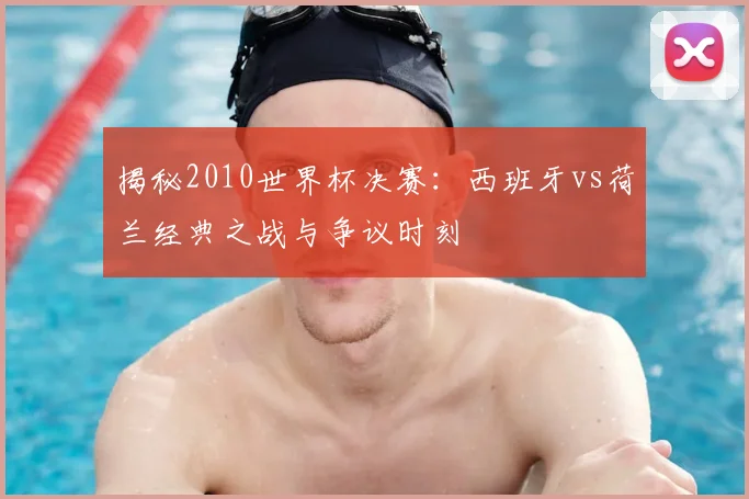 揭秘2010世界杯决赛：西班牙vs荷兰经典之战与争议时刻