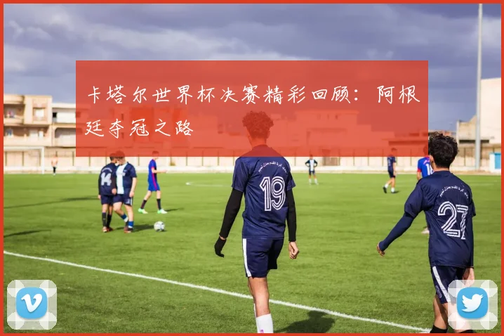 卡塔尔世界杯决赛精彩回顾：阿根廷夺冠之路
