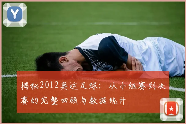揭秘2012奥运足球：从小组赛到决赛的完整回顾与数据统计